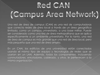 Red CAN (Campus Area Network)Una red de área de campus (CAN) es una red de computadoras que conecta redes de área local a través de un área geográfica limitada, como un campus universitario, o una base militar. Puede ser considerado como una red de área metropolitana que se aplica específicamente a un ambiente universitario. Por lo tanto, una red de área de campus es más grande que una red de área local, pero más pequeña que una red de área amplia.En un CAN, los edificios de una universidad están conectados usando el mismo tipo de equipo y tecnologías de redes que se usarían en un LAN. Además, todos los componentes, incluyendo conmutadores, enrutadores, cableado, y otros, le pertenecen a la misma organización.