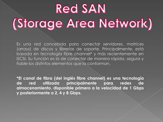 Red SAN (Storage Area Network)Es una red concebida para conectar servidores, matrices (arrays) de discos y librerías de soporte. Principalmente, está basada en tecnología fibrechannel* y más recientemente en iSCSI. Su función es la de conectar de manera rápida, segura y fiable los distintos elementos que la conforman.*El canal de fibra (del inglés fibrechannel) es una tecnología de red utilizada principalmente para redes de almacenamiento, disponible primero a la velocidad de 1 Gbps y posteriormente a 2, 4 y 8 Gbps.