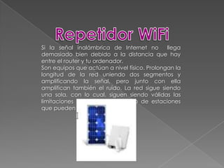 Repetidor WiFiSi la señal inalámbrica de Internet no  llega demasiado bien debido a la distancia que hay entre el router y tu ordenador.Son equipos que actúan a nivel físico. Prolongan la longitud de la red uniendo dos segmentos y amplificando la señal, pero junto con ella amplifican también el ruido. La red sigue siendo una sola, con lo cual, siguen siendo válidas las limitaciones en cuanto al número de estaciones que pueden compartir el medio.