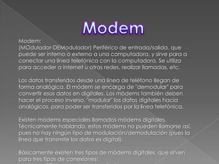 ModemModem:(MOdulador-DEModulador) Periférico de entrada/salida, que puede ser interno o externo a una computadora, y sirve para a conectar una línea telefónica con la computadora. Se utiliza para acceder a internet u otras redes, realizar llamadas, etc.Los datos transferidos desde una línea de teléfono llegan de forma analógica. El módem se encarga de "demodular" para convertir esos datos en digitales. Los módems también deben hacer el proceso inverso, "modular" los datos digitales hacia analógicos, para poder ser transferidos por la línea telefónica.Existen módems especiales llamados módems digitales. Técnicamente hablando, estos módems no pueden llamarse así, pues no hay ningún tipo de modulación/demodulación (pues la línea que transmite los datos es digital).Básicamente existen tres tipos de módems digitales, que sirven para tres tipos de conexiones:* Módem ISDN o adaptador terminal.