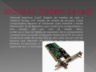 NIC/MAU (Tarjeta de red)"Network Interface Card" (Tarjeta de interfaz de red) o "Medium Access Unit" (Medio de unidad de acceso). Cada computadora necesita el "hardware" para transmitir y recibir información. Es el dispositivo que conecta la computadora u otro equipo de red con el medio físico.La NIC es un tipo de tarjeta de expansión de la computadora y proporciona un puerto en la parte trasera de la PC al cual se conecta el cable de la red. Hoy en día cada vez son más los equipos que disponen de interfaz de red, principalmente Ethernet, incorporadas. A veces, es necesario, además de la tarjeta de red, un transceptor. 