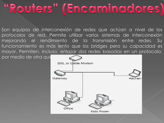 “Routers” (Encaminadores)Son equipos de interconexión de redes que actúan a nivel de los protocolos de red. Permite utilizar varios sistemas de interconexión mejorando el rendimiento de la transmisión entre redes. Su funcionamiento es más lento que los bridges pero su capacidad es mayor. Permiten, incluso, enlazar dos redes basadas en un protocolo, por medio de otra que utilice un protocolo diferente.