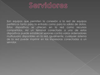 ServidoresSon equipos que permiten la conexión a la red de equipos periféricos tanto para la entrada como para la salida de datos. Estos dispositivos se ofrecen en la red como recursos compartidos. Así un terminal conectado a uno de estos dispositivos puede establecer sesiones contra varios ordenadores multiusuario disponibles en la red. Igualmente, cualquier sistema de la red puede imprimir en las impresoras conectadas a un servidor.