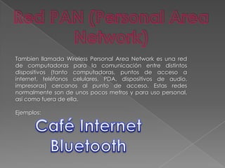 Red PAN (Personal Area Network)Tambien llamada Wireless Personal Area Network es una red de computadoras para la comunicación entre distintos dispositivos (tanto computadoras, puntos de acceso a internet, teléfonos celulares, PDA, dispositivos de audio, impresoras) cercanos al punto de acceso. Estas redes normalmente son de unos pocos metros y para uso personal, así como fuera de ella.Ejemplos:Café InternetBluetooth