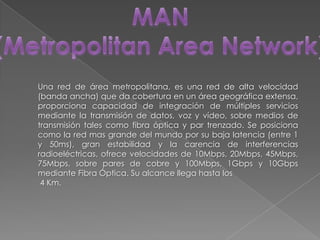 MAN(MetropolitanArea Network)Una red de área metropolitana, es una red de alta velocidad (banda ancha) que da cobertura en un área geográfica extensa, proporciona capacidad de integración de múltiples servicios mediante la transmisión de datos, voz y vídeo, sobre medios de transmisión tales como fibra óptica y par trenzado. Se posiciona como la red mas grande del mundo por su baja latencia (entre 1 y 50ms), gran estabilidad y la carencia de interferencias radioeléctricas, ofrece velocidades de 10Mbps, 20Mbps, 45Mbps, 75Mbps, sobre pares de cobre y 100Mbps, 1Gbps y 10Gbps mediante Fibra Óptica. Su alcance llega hasta los 4 Km.