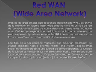 Red WAN (WideArea Network)Una red de área amplia, con frecuencia denominada WAN, acrónimo de la expresión en idioma inglés wideareanetwork, es un tipo de red de computadoras capaz de cubrir distancias desde unos 100 hasta unos 1000 km, proveyendo de servicio a un país o un continente. Un ejemplo de este tipo de redes sería RedIRIS, Internet o cualquier red en la cual no estén en un mismo edificio todos sus miembros.Este tipo de redes contiene máquinas que ejecutan programas de usuario llamadas hosts o sistemas finales (endsystem). Los sistemas finales están conectados a una subred de comunicaciones. La función de la subred es transportar los mensajes de un host a otro. En este caso los aspectos de la comunicación pura (la subred) están separados de los aspectos de la aplicación (los host), lo cual simplifica el diseño. 