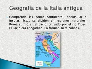  Comprende las zonas continental, peninsular e
insular. Estas se dividen en regiones naturales.
Roma surgió en el Lacio, cruzado por el río Tiber.
El Lacio era anegadizo. Lo forman siete colinas.