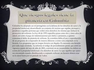 Colombia ha adoptado un rol protagónico en la defensa de los derechos de autor y la
propiedad intelectual, desarrollando un conjunto de normas que regulan, protegen y
penalizan a aquellas personas que violen estos derechos, las mismas que incluyen la
protección del software. La Ley 44 de 1993 especifica penas entre dos y cinco años de
cárcel, así como el pago de indemnizaciones por daños y perjuicios, a quienes
comentan el delito de piratería de software. Se considera delito el uso o reproducción
de un programa de computador de manera diferente a como está estipulado en la
licencia. Los programas que no tengan licencia son ilegales. Es necesaria una licencia
por cada copia instalada. La reforma al código de procedimiento penal, que entró en
vigencia a partir del mes de julio de 2001, convierte en no excarcelables los delitos en
contra de la propiedad intelectual y los derechos de autor. Lo que significa que quien
sea encontrado usando, distribuyendo o copiando software sin licencia deberá estar
en la cárcel hasta por un período de 5 años.

 