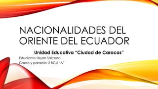 NACIONALIDADES DEL
ORIENTE DEL ECUADOR
Unidad Educativa “Ciudad de Caracas”
Estudiante: Bryan Salcedo
Grado y paralelo: 2 BGU “A”
 
