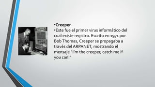 •Creeper 
•Este fue el primer virus informático del 
cual existe registro. Escrito en 1971 por 
Bob Thomas, Creeper se propagaba a 
través del ARPANET, mostrando el 
mensaje “I’m the creeper, catch me if 
you can!” 
 
