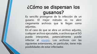 ¿Cómo se dispersan los 
gusanos? 
Es sencillo protegerse de la infección de un 
gusano. El mejor método es no abrir 
ciegamente archivos que le llegan como 
adjuntos. 
En el caso de que se abra un archivo adjunto, 
cualquier archivo ejecutable, o archivo que el SO 
pueda interpretar, potencialmente puede 
infectar el equipo. Los archivos con las 
siguientes extensiones, en particular, tiene más 
posibilidades de estar infectados 
 