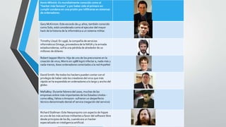 Kevin Mitnick: Es mundialmente conocido como el 
“hacker más famoso” y por haber sido el primero en 
cumplir condena en una prisión por infiltrarse en sistemas 
de ordenadores. 
Gary McKinnon: Este escocés de 41 años, también conocido 
como Solo, está considerado como el ejecutor del mayor 
hack de la historia de la informática a un sistema militar. 
Timothy Lloyd: En 1996, la compañía de servicios 
informáticos Omega, proveedora de la NASA y la armada 
estadounidense, sufría una pérdida de alrededor de 10 
millones de dólares. 
Robert tappanMorris: Hijo de uno de los precursores en la 
creación de virus, Morris en 1988 logró infectar a, nada más y 
nada menos, 6000 ordenadores conectados a la red ArpaNet 
David Smith: No todos los hackers pueden contar con el 
privilegio de haber sido los creadores del virus que más 
rápido se ha expandido en ordenadores a lo largo y ancho del 
globo. 
MafiaBoy: Durante febrero del 2000, muchas de las 
empresas online más importantes de los Estados Unidos - 
como eBay, Yahoo o Amazon- sufrieron un desperfecto 
técnico denominado denial of service (negación del servicio) 
Richard Stallman: Este Neoyorquino con aspecto de hippie 
es uno de los más activos militantes a favor del software libre 
desde principios de los 80, cuando era un hacker 
especializado en inteligencia artificial. 
 