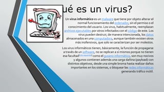 ¿Qué es un virus? 
Un virus informático es un malware que tiene por objeto alterar el 
normal funcionamiento del ordenador, sin el permiso o el 
conocimiento del usuario. Los virus, habitualmente, reemplazan 
archivos ejecutables por otros infectados con el código de este. Los 
virus pueden destruir, de manera intencionada, los datos 
almacenados en una computadora, aunque también existen otros 
más inofensivos, que solo se caracterizan por ser molestos. 
Los virus informáticos tienen, básicamente, la función de propagarse 
a través de un software, no se replican a sí mismos porque no tienen 
esa facultad[cita requerida] como el gusano informático, son muy nocivos 
y algunos contienen además una carga dañina (payload) con 
distintos objetivos, desde una simple broma hasta realizar daños 
importantes en los sistemas, o bloquear las redes informáticas 
generando tráfico inútil. 
 