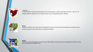 I Love You 
En mayo del 2000, muchas personas alrededor del mundo empezaron a recibir correos bajo el título de “I Love You”. Sin 
embargo, estos no resultaron ser una muestra de amor, sino un virus gusano escrito en VBScript 
Nimda 
Nimda pudo infectar a casi medio millón de ordenadores en tan solo 12 horas. El temor de la gente se incrementó cuando 
empezó a circular el rumor que Nimda era un ataque de Al Qaeda. 
Blaster 
Blaster fue un virus informático que circuló durante el 2003. Blaster se aprovechó de una vulnerabilidad de Windows y hacía 
que los ordenadores se apaguen solos. 
 