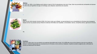 •Melissa 
En marzo de 1999, el virus Melissa pudo infectar a más de 100 mil ordenadores en tan solo 3 días. Este virus prometía las contraseñas de decenas 
de sitios web pornográficos de pago, sin embargo, poco después, sorprendía a los usuarios. 
• 
Sasser 
Este virus se volvió popular durante el 2004. Del mismo modo que el Blaster, se aprovechaba de una vulnerabilidad de Windows para propagarse. 
Sasser se hizo muy popular porque infectó los sistemas informáticos de hospitales, universidades, bancos, compañías aéreas, agencias de noticias, 
etc. 
Conficker 
Este fue el último gran virus que afectó a los sistemas informáticos del mundo. En el 2008 este virus se hizo popular ya que era muy difícil de 
eliminar. Conficker desactivaba las actualizaciones de Windows y de los antivirus instalados, impedía el acceso a páginas web y eliminaba los 
puntos de restauración del sistema. 
 