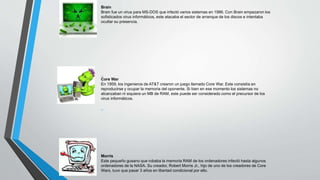 Brain 
Brain fue un virus para MS-DOS que infectó varios sistemas en 1986. Con Brain empezaron los 
sofisticados virus informáticos, este atacaba el sector de arranque de los discos e intentaba 
ocultar su presencia. 
Core War 
En 1959, los ingenieros de AT&T crearon un juego llamado Core War. Este consistía en 
reproducirse y ocupar la memoria del oponente. Si bien en ese momento los sistemas no 
alcanzaban ni siquiera un MB de RAM, este puede ser considerado como el precursor de los 
virus informáticos. 
Morris 
Este pequeño gusano que robaba la memoria RAM de los ordenadores infectó hasta algunos 
ordenadores de la NASA. Su creador, Robert Morris Jr., hijo de uno de los creadores de Core 
Wars, tuvo que pasar 3 años en libertad condicional por ello. 
 