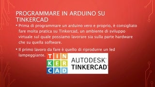 PROGRAMMARE IN ARDUINO SU
TINKERCAD
• Prima di programmare un arduino vero e proprio, è consigliato
fare molta pratica su Tinkercad, un ambiente di sviluppo
virtuale sul quale possiamo lavorare sia sulla parte hardware
che su quella software.
• Il primo lavoro da fare è quello di riprodurre un led
lampeggiante.
 
