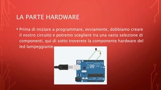 LA PARTE HARDWARE
• Prima di iniziare a programmare, ovviamente, dobbiamo creare
il nostro circuito e potremo scegliere tra una vasta selezione di
componenti, qui di sotto troverete la componente hardware del
led lampeggiante.
 