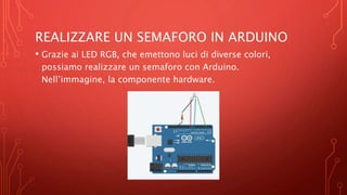 REALIZZARE UN SEMAFORO IN ARDUINO
• Grazie ai LED RGB, che emettono luci di diverse colori,
possiamo realizzare un semaforo con Arduino.
Nell’immagine, la componente hardware.
 
