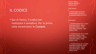 IL CODICE
• Qui di fianco, il codice per
realizzare il semaforo. Per la prima
volta incontriamo le Costanti.
#define RED 8
#define GREEN 2
#define BLU 7
void setup()
{
pinMode(RED,OUTPUT);
pinMode(BLU,OUTPUT);
pinMode(GREEN,OUTPUT);
}
void loop()
{
//combinazione per il rosso
digitalWrite(RED, HIGH);
digitalWrite(BLU, LOW);
digitalWrite(GREEN, LOW);
delay(1200);
//combinazione per il verde
digitalWrite(RED, LOW);
digitalWrite(GREEN, HIGH);
digitalWrite(BLU, LOW);
delay(1200);
//combinazione per il giallo
digitalWrite(GREEN, HIGH);
digitalWrite(RED, HIGH);
digitalWrite(BLU, LOW);
delay(1200);
}
 