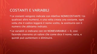 COSTANTI E VARIABILI
• Le costanti vengono indicate con #define NOMECOSTANTE 1(o
qualsiasi altro numero), e una volta creata una costante, ogni
volta che il codice leggerà il nome scelto, la sostituirà con il
numero che abbiamo indicato.
• Le variabili si indicano con int NOMEVARIABILE = 0, cosi
facendo creeremo un valore che come dice il nome, varia, e
quindi può aumentare o diminuire.
 