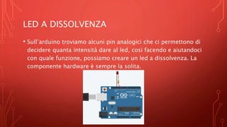 LED A DISSOLVENZA
• Sull’arduino troviamo alcuni pin analogici che ci permettono di
decidere quanta intensità dare al led, cosi facendo e aiutandoci
con quale funzione, possiamo creare un led a dissolvenza. La
componente hardware è sempre la solita.
 