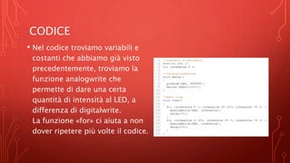 CODICE
• Nel codice troviamo variabili e
costanti che abbiamo già visto
precedentemente, troviamo la
funzione analogwrite che
permette di dare una certa
quantità di intensità al LED, a
differenza di digitalwrite.
La funzione «for» ci aiuta a non
dover ripetere più volte il codice.
 