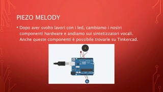 PIEZO MELODY
• Dopo aver svolto lavori con i led, cambiamo i nostri
componenti hardware e andiamo sui sintetizzatori vocali.
Anche queste componenti è possibile trovarle su Tinkercad.
 
