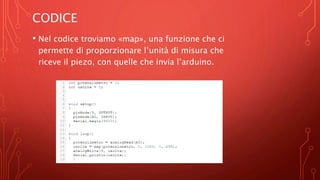 CODICE
• Nel codice troviamo «map», una funzione che ci
permette di proporzionare l’unità di misura che
riceve il piezo, con quelle che invia l’arduino.
 