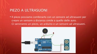 PIEZO A ULTRASUONI
• Il piezo possiamo combinarlo con un sensore ad ultrasuoni per
creare un sensore a distanza simile a quello delle auto.
Ci serviranno un piezo, un arduino e un sensore ad ultrasuoni.
 