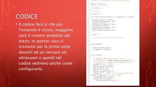 CODICE
• Il codice farà si che più
l’ostacolo è vicino, maggiore
sarà il rumore prodotto dal
piezo. In questo caso ci
troviamo per la prima volta
davanti ad un sensore ad
ultrasuoni e quindi nel
codice vedremo anche come
configurarlo.
 