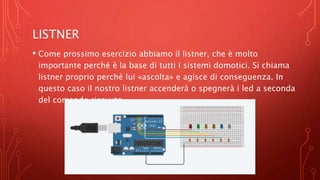 LISTNER
• Come prossimo esercizio abbiamo il listner, che è molto
importante perché è la base di tutti i sistemi domotici. Si chiama
listner proprio perché lui «ascolta» e agisce di conseguenza. In
questo caso il nostro listner accenderà o spegnerà i led a seconda
del comando ricevuto.
 