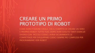 CREARE UN PRIMO
PROTOTIPO DI ROBOT
COME ESERCITAZIONE FINALE, HAI IL COMPITO DI CREARE UN VERO
E PROPRIO ROBOT TUTTO TUO. DOPO AVER SVOLTO TANTI ESERCIZI
DIVERSI CON PICCOLI CODICI, AVRAI SICURAMENTE LE
COMPETENZE PER SVILJUPPARE CODICI SEMPRE PIÙ COMPLESSI PER
PROGRAMMARE VERI ROBOT
 