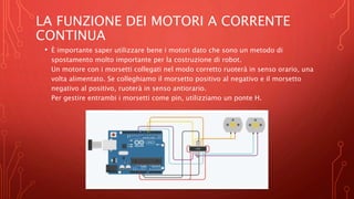 LA FUNZIONE DEI MOTORI A CORRENTE
CONTINUA
• È importante saper utilizzare bene i motori dato che sono un metodo di
spostamento molto importante per la costruzione di robot.
Un motore con i morsetti collegati nel modo corretto ruoterà in senso orario, una
volta alimentato. Se colleghiamo il morsetto positivo al negativo e il morsetto
negativo al positivo, ruoterà in senso antiorario.
Per gestire entrambi i morsetti come pin, utilizziamo un ponte H.
 