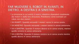 FAR MUOVERE IL ROBOT IN AVANTI, IN
DIETRO, A DESTRA E A SINISTRA.
• La direzione in cui andrà il nostro robottino dipenderà totalmente
dai motori e dalla loro direzione. Prendiamo come esempio un
robot con due motori.
• VA AVANTI: Quando entrambi i motori vanno in senso orario.
• VA INDIETRO: Quando entrambi i motori vanno in senso antiorario.
• VA A SINISTRA: Quando il motore destro va in senso orario, mentre
quello sinistro in senso antiorario.
• VA A DESTRA: Quando il motore sinistro va in senso orario mentre
quello destro in senso antiorario
 