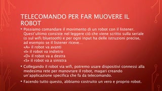TELECOMANDO PER FAR MUOVERE IL
ROBOT
• Possiamo comandare il movimento di un robot con il listener.
Quest’ultimo consiste nel leggere ciò che viene scritto sulla seriale
(o sul wifi/bluetooth) e per ogni input ha delle istruzioni precise,
ad esempio se il listener riceve…
«A» il robot va avanti
«I» il robot va indietro
«D» il robot va a destra
«S» il robot va a sinistra
• Collegando il robot via wifi, potremo usare dispositivi connessi alla
medesima rete per manovrare il robot, magari creando
un’applicazione specifica che fa da telecomando.
• Facendo tutto questo, abbiamo costruito un vero e proprio robot.
 