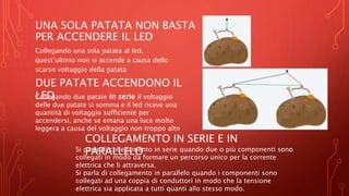 UNA SOLA PATATA NON BASTA
PER ACCENDERE IL LED
Collegando una sola patata al led,
quest’ultimo non si accende a causa dello
scarso voltaggio della patata
DUE PATATE ACCENDONO IL
LED
Collegando due patate in serie il voltaggio
delle due patate si somma e il led riceve una
quantità di voltaggio sufficiente per
accendersi, anche se emana una luce molto
leggera a causa del voltaggio non troppo alto
COLLEGAMENTO IN SERIE E IN
PARALLELO
Si parla di collegamento in serie quando due o più componenti sono
collegati in modo da formare un percorso unico per la corrente
elettrica che li attraversa.
Si parla di collegamento in parallelo quando i componenti sono
collegati ad una coppia di conduttori in modo che la tensione
elettrica sia applicata a tutti quanti allo stesso modo.
 