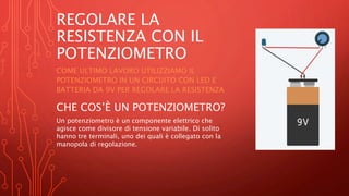 REGOLARE LA
RESISTENZA CON IL
POTENZIOMETRO
COME ULTIMO LAVORO UTILIZZIAMO IL
POTENZIOMETRO IN UN CIRCUITO CON LED E
BATTERIA DA 9V PER REGOLARE LA RESISTENZA
CHE COS’È UN POTENZIOMETRO?
Un potenziometro è un componente elettrico che
agisce come divisore di tensione variabile. Di solito
hanno tre terminali, uno dei quali è collegato con la
manopola di regolazione.
 