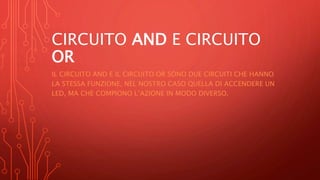 CIRCUITO AND E CIRCUITO
OR
IL CIRCUITO AND E IL CIRCUITO OR SONO DUE CIRCUITI CHE HANNO
LA STESSA FUNZIONE, NEL NOSTRO CASO QUELLA DI ACCENDERE UN
LED, MA CHE COMPIONO L’AZIONE IN MODO DIVERSO.
 