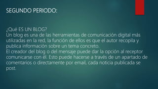 SEGUNDO PERIODO:
¿Qué ES UN BLOG?
Un blog es una de las herramientas de comunicación digital más
utilizadas en la red, la función de ellos es que el autor recopila y
publica información sobre un tema concreto.
El creador del blog o del mensaje puede dar la opción al receptor
comunicarse con él. Esto puede hacerse a través de un apartado de
comentarios o directamente por email, cada noticia publicada se
post.
 