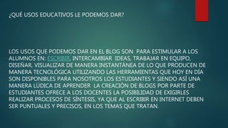 ¿QUÉ USOS EDUCATIVOS LE PODEMOS DAR?
LOS USOS QUE PODEMOS DAR EN EL BLOG SON PARA ESTIMULAR A LOS
ALUMNOS EN: ESCRIBIR, INTERCAMBIAR IDEAS, TRABAJAR EN EQUIPO,
DISEÑAR, VISUALIZAR DE MANERA INSTANTÁNEA DE LO QUE PRODUCEN DE
MANERA TECNOLÓGICA UTILIZANDO LAS HERRAMIENTAS QUE HOY EN DÍA
SON DISPONIBLES PARA NOSOTROS LOS ESTUDIANTES Y SIENDO ASÍ UNA
MANERA LÚDICA DE APRENDER LA CREACIÓN DE BLOGS POR PARTE DE
ESTUDIANTES OFRECE A LOS DOCENTES LA POSIBILIDAD DE EXIGIRLES
REALIZAR PROCESOS DE SÍNTESIS, YA QUE AL ESCRIBIR EN INTERNET DEBEN
SER PUNTUALES Y PRECISOS, EN LOS TEMAS QUE TRATAN.
 
