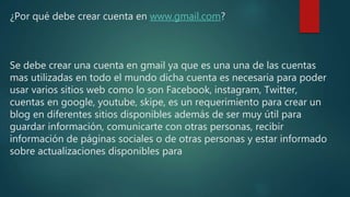 ¿Por qué debe crear cuenta en www.gmail.com?
Se debe crear una cuenta en gmail ya que es una una de las cuentas
mas utilizadas en todo el mundo dicha cuenta es necesaria para poder
usar varios sitios web como lo son Facebook, instagram, Twitter,
cuentas en google, youtube, skipe, es un requerimiento para crear un
blog en diferentes sitios disponibles además de ser muy útil para
guardar información, comunicarte con otras personas, recibir
información de páginas sociales o de otras personas y estar informado
sobre actualizaciones disponibles para
 