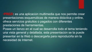 •PREZI: es una aplicación multimedia que nos permite crear
presentaciones esquemáticas de manera didáctica y online,
ofrece servicios gratuitos o pagados con diferentes
prestaciones de herramientas.
Posee un lienzo en el cual se desarrolla todo el tema teniendo
una vista general y detallada, esta presentación se la puede
presentar en la Web o descargarla para reproducirla sin la
necesidad de Internet.
 