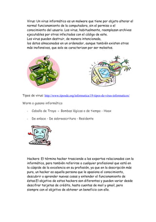 Virus: Un virus informático es un malware que tiene por objeto alterar el
   normal funcionamiento de la computadora, sin el permiso o el
   conocimiento del usuario. Los virus, habitualmente, reemplazan archivos
   ejecutables por otros infectados con el código de este.
   Los virus pueden destruir, de manera intencionada,
   los datos almacenados en un ordenador, aunque también existen otros
   más inofensivos, que solo se caracterizan por ser molestos.




Tipos de virus: http://www.tiposde.org/informatica/19-tipos-de-virus-informaticos/

Worm o gusano informático

   -   Caballo de Troya - Bombas lógicas o de tiempo - Hoax

   -   De enlace - De sobreescritura - Residente




   Hackers: El término hacker trasciende a los expertos relacionados con la
   informática, para también referirse a cualquier profesional que está en
   la cúspide de la excelencia en su profesión, ya que en la descripción más
   pura, un hacker es aquella persona que le apasiona el conocimiento,
   descubrir o aprender nuevas cosas y entender el funcionamiento de
   éstas.El objetivo de estos hackers son diferentes y pueden variar desde
   descifrar tarjetas de crédito, hasta cuentas de mail y gmail, pero
   siempre con el objetivo de obtener un beneficio con ello.
 