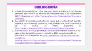 BIBLIOGRAFÍA
1. Jojoa C. Crehana [Internet]. ¿Qué es y cómo funciona el Google Drive? ¡Domina
el trabajo colaborativo!; 21 de enero de 2022 [consultado el 26 de octubre de
2022]. Disponible en: https://www.crehana.com/blog/negocios/drive-para-
que-sirve/.
2. Gonzalez O. Crehana [Internet]. ¿Qué es y para qué sirve OneDrive? Guarda y
comparte tus documentos fácilmente; 21 de noviembre de 2021 [consultado el
26 de octubre de 2022]. Disponible en:
https://www.crehana.com/blog/negocios/onedrive-para-que-sirve/.
3. Garcia Caceres J. ehCOS [Internet]. La revolución del mHealth en salud: de las
apps al dato de salud integrado; 11 de julio de 2021 [consultado el 26 de
octubre de 2022]. Disponible en: https://www.ehcos.com/la-revolucion-del-
mhealth-en-
salud/#:~:text=Las%20aplicaciones%20móviles%20en%20salud,e%20investiga
ción%20de%20enfermedades,%20etc.
 