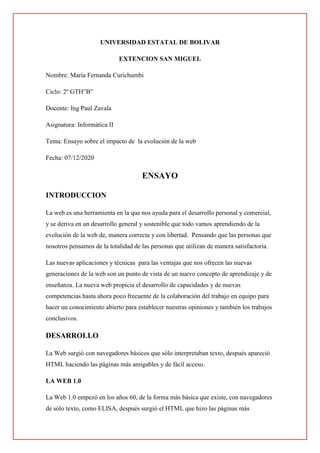 UNIVERSIDAD ESTATAL DE BOLIVAR
EXTENCION SAN MIGUEL
Nombre: María Fernanda Curichumbi
Ciclo: 2º GTH”B”
Docente: Ing Paul Zavala
Asignatura: Informática II
Tema: Ensayo sobre el impacto de la evolución de la web
Fecha: 07/12/2020
ENSAYO
INTRODUCCION
La web es una herramienta en la que nos ayuda para el desarrollo personal y comercial,
y se deriva en un desarrollo general y sostenible que todo vamos aprendiendo de la
evolución de la web de, manera correcta y con libertad. Pensando que las personas que
nosotros pensamos de la totalidad de las personas que utilizan de manera satisfactoria.
Las nuevas aplicaciones y técnicas para las ventajas que nos ofrecen las nuevas
generaciones de la web son un punto de vista de un nuevo concepto de aprendizaje y de
enseñanza. La nueva web propicia el desarrollo de capacidades y de nuevas
competencias hasta ahora poco frecuente de la colaboración del trabajo en equipo para
hacer un conocimiento abierto para establecer nuestras opiniones y también los trabajos
conclusivos.
DESARROLLO
La Web surgió con navegadores básicos que sólo interpretaban texto, después apareció
HTML haciendo las páginas más amigables y de fácil acceso.
LA WEB 1.0
La Web 1.0 empezó en los años 60, de la forma más básica que existe, con navegadores
de sólo texto, como ELISA, después surgió el HTML que hizo las páginas más
 