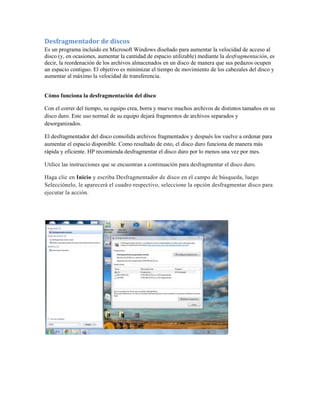 Desfragmentador de discos
Es un programa incluido en Microsoft Windows diseñado para aumentar la velocidad de acceso al
disco (y, en ocasiones, aumentar la cantidad de espacio utilizable) mediante la desfragmentación, es
decir, la reordenación de los archivos almacenados en un disco de manera que sus pedazos ocupen
un espacio contiguo. El objetivo es minimizar el tiempo de movimiento de los cabezales del disco y
aumentar al máximo la velocidad de transferencia.


Cómo funciona la desfragmentación del disco

Con el correr del tiempo, su equipo crea, borra y mueve muchos archivos de distintos tamaños en su
disco duro. Este uso normal de su equipo dejará fragmentos de archivos separados y
desorganizados.

El desfragmentador del disco consolida archivos fragmentados y después los vuelve a ordenar para
aumentar el espacio disponible. Como resultado de esto, el disco duro funciona de manera más
rápida y eficiente. HP recomienda desfragmentar el disco duro por lo menos una vez por mes.

Utilice las instrucciones que se encuentran a continuación para desfragmentar el disco duro.

Haga clic en Inicio y escriba Desfragmentador de disco en el campo de búsqueda, luego
Selecciónelo, le aparecerá el cuadro respectivo, seleccione la opción desfragmentar disco para
ejecutar la acción.
 
