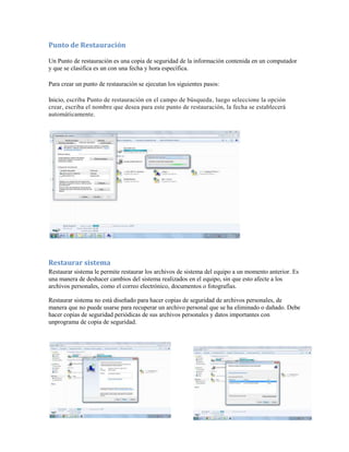 Punto de Restauración

Un Punto de restauración es una copia de seguridad de la información contenida en un computador
y que se clasifica es un con una fecha y hora específica.

Para crear un punto de restauración se ejecutan los siguientes pasos:

Inicio, escriba Punto de restauración en el campo de búsqueda, luego seleccione la opción
crear, escriba el nombre que desea para este punto de restauración, la fecha se establecerá
automáticamente.




Restaurar sistema
Restaurar sistema le permite restaurar los archivos de sistema del equipo a un momento anterior. Es
una manera de deshacer cambios del sistema realizados en el equipo, sin que esto afecte a los
archivos personales, como el correo electrónico, documentos o fotografías.

Restaurar sistema no está diseñado para hacer copias de seguridad de archivos personales, de
manera que no puede usarse para recuperar un archivo personal que se ha eliminado o dañado. Debe
hacer copias de seguridad periódicas de sus archivos personales y datos importantes con
unprograma de copia de seguridad.
 