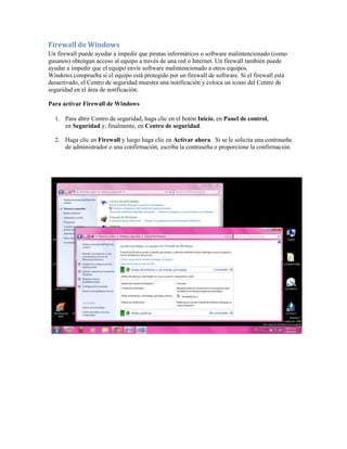 Firewall de Windows
Un firewall puede ayudar a impedir que piratas informáticos o software malintencionado (como
gusanos) obtengan acceso al equipo a través de una red o Internet. Un firewall también puede
ayudar a impedir que el equipo envíe software malintencionado a otros equipos.
Windows comprueba si el equipo está protegido por un firewall de software. Si el firewall está
desactivado, el Centro de seguridad muestra una notificación y coloca un icono del Centro de
seguridad en el área de notificación.

Para activar Firewall de Windows

  1. Para abrir Centro de seguridad, haga clic en el botón Inicio, en Panel de control,
     en Seguridad y, finalmente, en Centro de seguridad.

  2. Haga clic en Firewall y luego haga clic en Activar ahora. Si se le solicita una contraseña
     de administrador o una confirmación, escriba la contraseña o proporcione la confirmación.
 