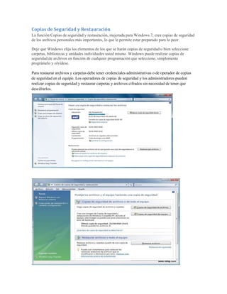 Copias de Seguridad y Restauración
La función Copias de seguridad y restauración, mejorada para Windows 7, crea copias de seguridad
de los archivos personales más importantes, lo que le permite estar preparado para lo peor.

Deje que Windows elija los elementos de los que se harán copias de seguridad o bien seleccione
carpetas, bibliotecas y unidades individuales usted mismo. Windows puede realizar copias de
seguridad de archivos en función de cualquier programación que seleccione, simplemente
prográmelo y olvídese.

Para restaurar archivos y carpetas debe tener credenciales administrativas o de operador de copias
de seguridad en el equipo. Los operadores de copias de seguridad y los administradores pueden
realizar copias de seguridad y restaurar carpetas y archivos cifrados sin necesidad de tener que
descifrarlos.
 